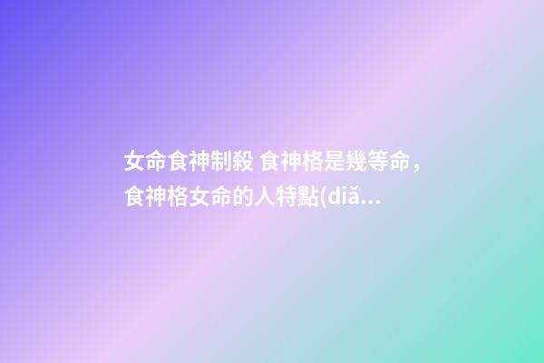 女命食神制殺 食神格是幾等命，食神格女命的人特點(diǎn)